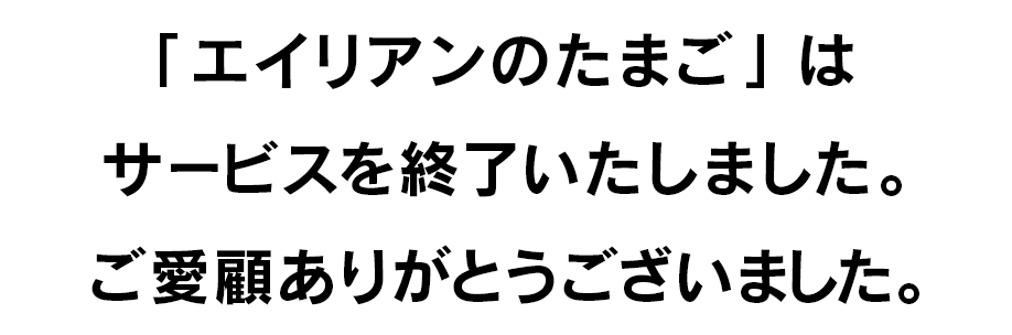 「エイリアンのたまご」はサービスを終了いたしました。ご愛顧ありがとうございました。